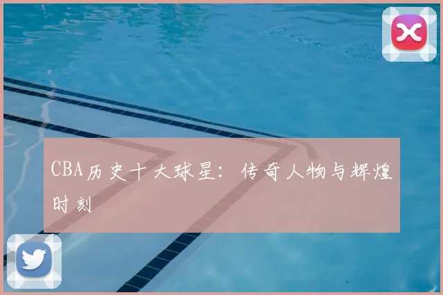 CBA历史十大球星:传奇人物与辉煌时刻