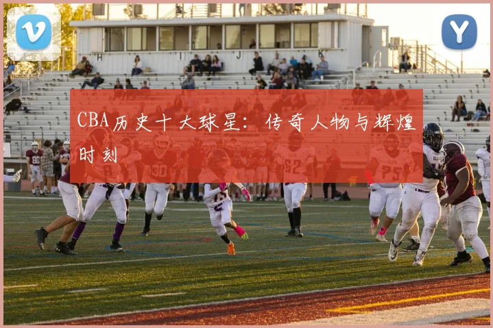 CBA历史十大球星：传奇人物与辉煌时刻
