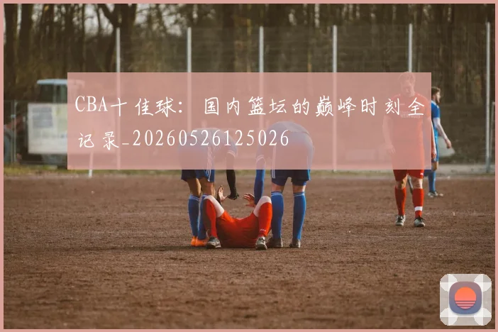 CBA十佳球：国内篮坛的巅峰时刻全记录_20260526125026