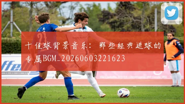 十佳球背景音乐:那些经典进球的专属BGM_20260603221623