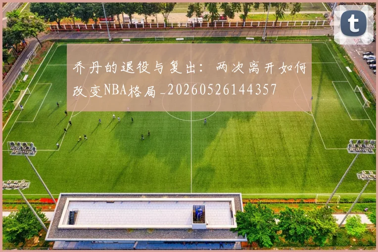 乔丹的退役与复出：两次离开如何改变NBA格局_20260526144357