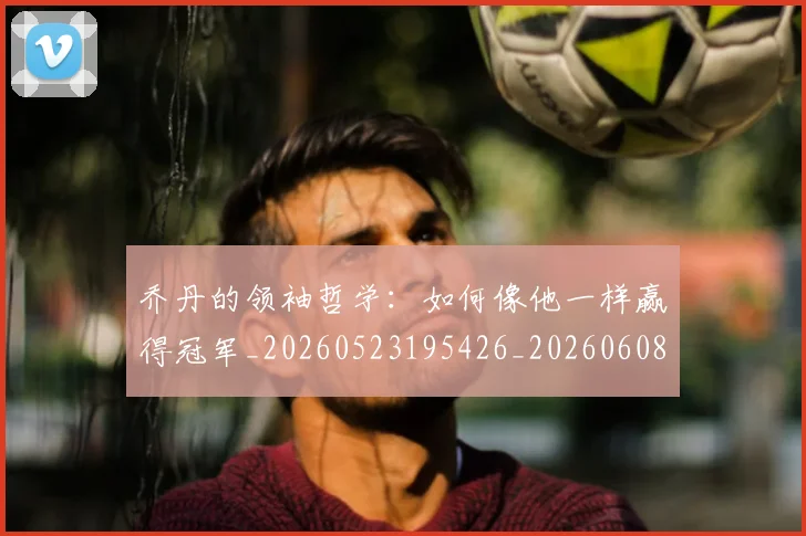 乔丹的领袖哲学:如何像他一样赢得冠军_20260523195426_20260608142724