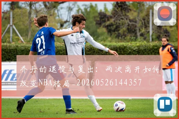 乔丹的退役与复出：两次离开如何改变NBA格局_20260526144357