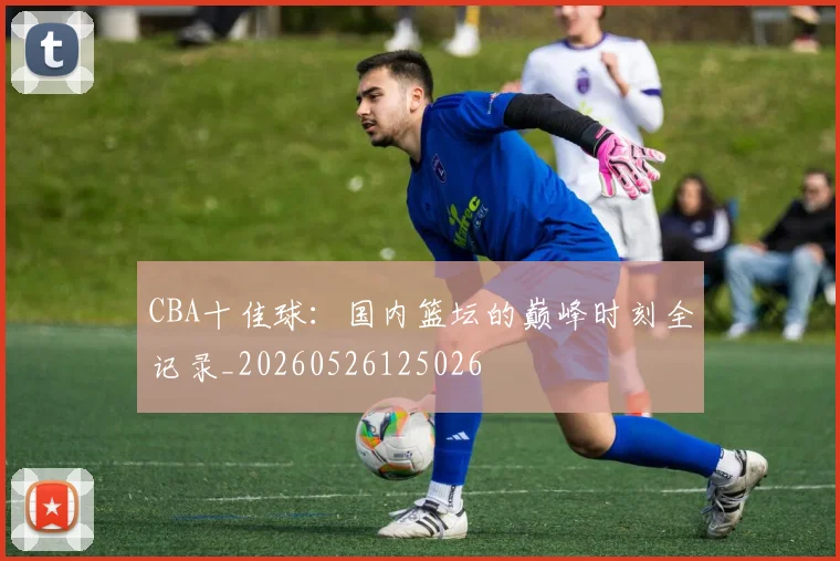 CBA十佳球:国内篮坛的巅峰时刻全记录_20260526125026